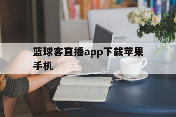 篮球客直播app下载苹果手机_(篮球客直播app下载苹果手机版)