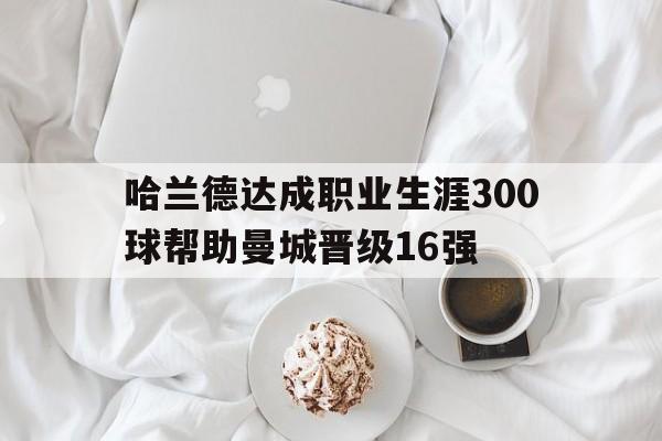 哈兰德达成职业生涯300球帮助曼城晋级16强的简单介绍