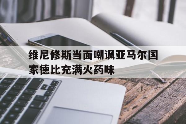 关于维尼修斯当面嘲讽亚马尔国家德比充满火药味的信息 第1张 关于维尼修斯当面嘲讽亚马尔国家德比充满火药味的信息 第1张