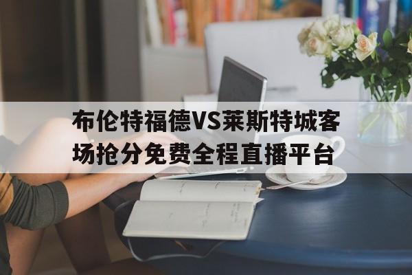 布伦特福德VS莱斯特城客场抢分免费全程直播平台的简单介绍  第1张