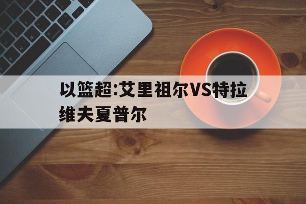 关于以篮超:艾里祖尔VS特拉维夫夏普尔的信息  第1张