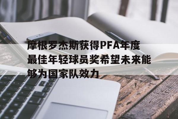 摩根罗杰斯获得PFA年度最佳年轻球员奖希望未来能够为国家队效力的简单介绍  第1张