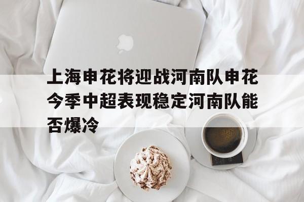 包含上海申花将迎战河南队申花今季中超表现稳定河南队能否爆冷的词条