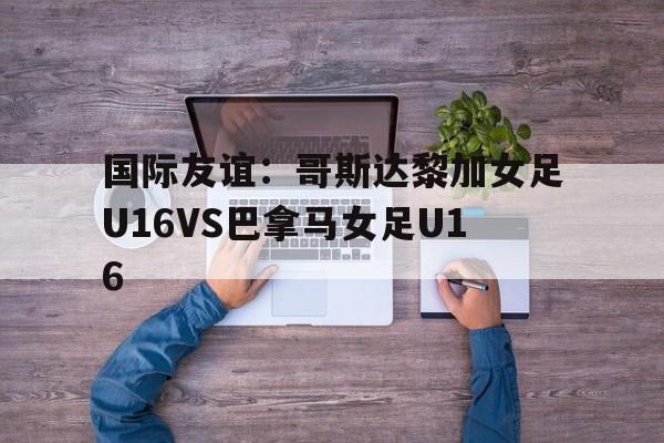 国际友谊：哥斯达黎加女足U16VS巴拿马女足U16的简单介绍