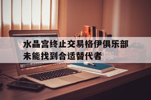 关于水晶宫终止交易格伊俱乐部未能找到合适替代者的信息  第1张