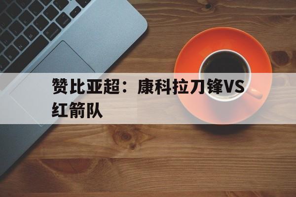 关于赞比亚超：康科拉刀锋VS红箭队的信息