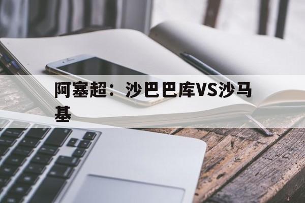阿塞超：沙巴巴库VS沙马基的简单介绍  第1张