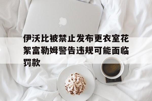 伊沃比被禁止发布更衣室花絮富勒姆警告违规可能面临罚款的简单介绍  第1张