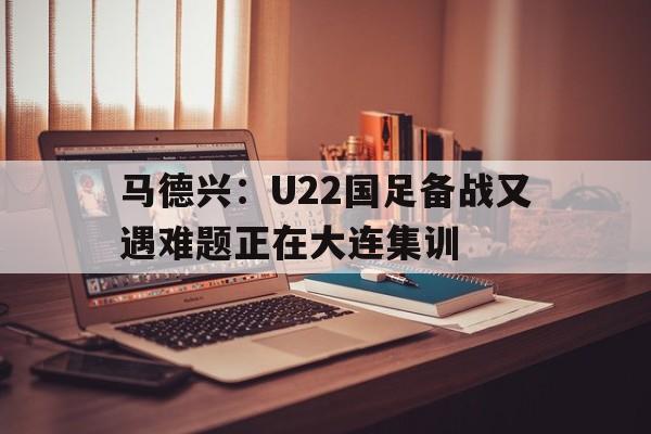 马德兴：U22国足备战又遇难题正在大连集训  第1张