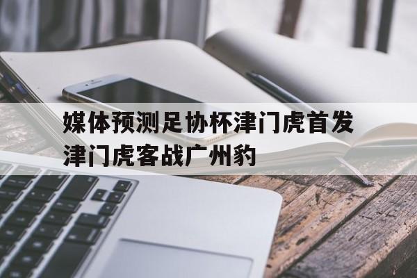 包含媒体预测足协杯津门虎首发津门虎客战广州豹的词条  第1张