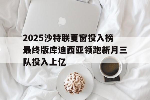 包含2025沙特联夏窗投入榜最终版库迪西亚领跑新月三队投入上亿的词条