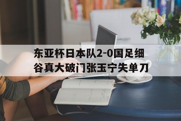 包含东亚杯日本队2-0国足细谷真大破门张玉宁失单刀的词条  第1张