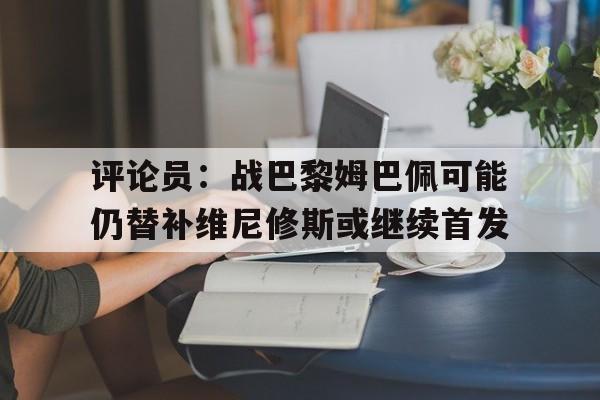 评论员:战巴黎姆巴佩可能仍替补维尼修斯或继续首发的简单介绍 第1张 评论员:战巴黎姆巴佩可能仍替补维尼修斯或继续首发的简单介绍 第1张